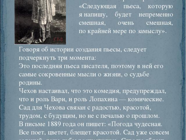 После пьесы «Три сестры», в какой-то мере трагической, Чехов задумал новую пьесу. 7 марта 1901 года в письме к О. Л. Книппер он признается: «Следующая пьеса, которую я напишу, будет непременно смешная, очень смешная, по крайней мере по замыслу». Гов…