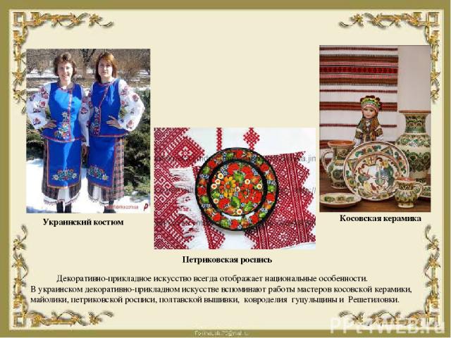 Декоративно-прикладное искусство всегда отображает национальные особенности. В украинском декоративно-прикладном искусстве вспоминают работы мастеров косовской керамики, майолики, петриковской росписи, полтавской вышивки, ковроделия гуцульщины и Реш…