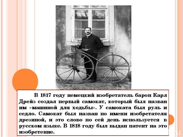 В 1817 году немецкий изобретатель барон Карл Дрейз создал первый самокат, который был назван им «машиной для ходьбы». У самоката был руль и седло. Самокат был назван по имени изобретателя дрезиной, и это слово по сей день используется  в русском язы…