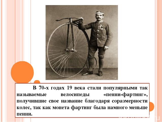 В 70-х годах 19 века стали популярными так называемые велосипеды «пенни-фартинг», получившие свое название благодаря соразмерности колес, так как монета фартинг была намного меньше пенни.