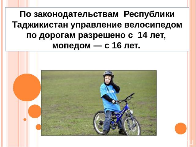 По законодательствам Республики Таджикистан управление велосипедом по дорогам разрешено с 14 лет, мопедом — с 16 лет.