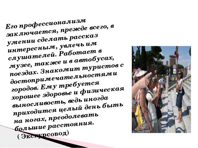 Его профессионализм заключается, прежде всего, в умении сделать рассказ интересным, увлечь им слушателей. Работает в музее, также и в автобусах, поездах. Знакомит туристов с достопримечательностями городов. Ему требуется хорошее здоровье и физическа…