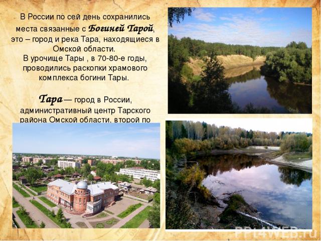 В России по сей день сохранились места связанные с Богиней Тарой, это – город и река Тара, находящиеся в Омской области. В урочище Тары , в 70-80-е годы, проводились раскопки храмового комплекса богини Тары. Тара — город в России, административный ц…