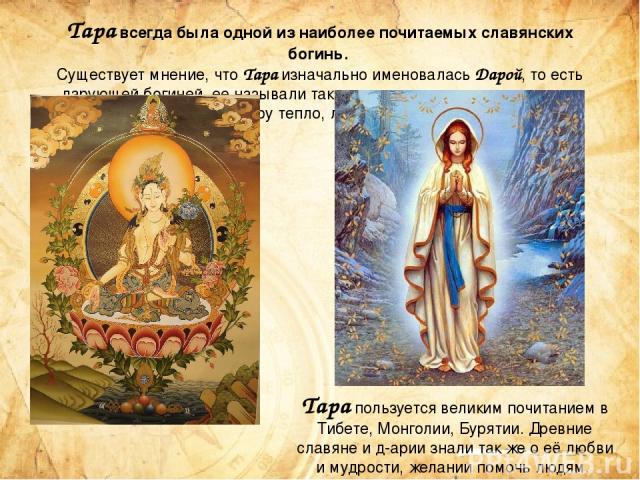 Тара всегда была одной из наиболее почитаемых славянских богинь.  Существует мнение, что Тара изначально именовалась Дарой, то есть дарующей богиней, ее называли так ввиду того, что именно она дает (дарует) миру тепло, любовь и радость. Тара пользуе…