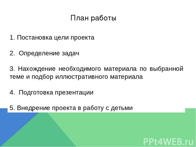 План работы 1. Постановка цели проекта 2. Определение задач 3. Нахождение необходимого материала по выбранной теме и подбор иллюстративного материала 4. Подготовка презентации 5. Внедрение проекта в работу с детьми