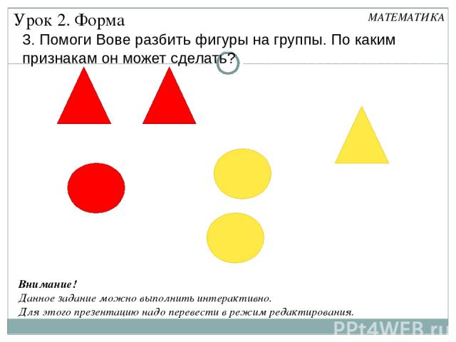 3. Помоги Вове разбить фигуры на группы. По каким признакам он может сделать? Урок 2. Форма МАТЕМАТИКА Внимание! Данное задание можно выполнить интерактивно. Для этого презентацию надо перевести в режим редактирования.