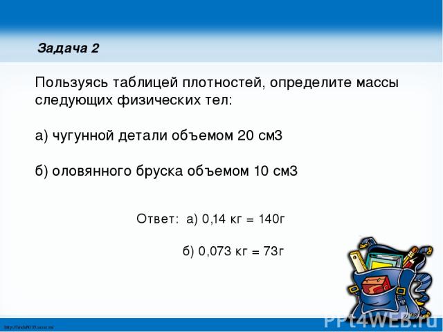 Задача 2 Пользуясь таблицей плотностей, определите массы следующих физических тел: а) чугунной детали объемом 20 см3 б) оловянного бруска объемом 10 см3 Ответ: а) 0,14 кг = 140г б) 0,073 кг = 73г http://linda6035.ucoz.ru/