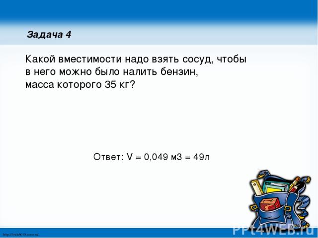 Задача 4 Какой вместимости надо взять сосуд, чтобы в него можно было налить бензин, масса которого 35 кг? Ответ: V = 0,049 м3 = 49л http://linda6035.ucoz.ru/