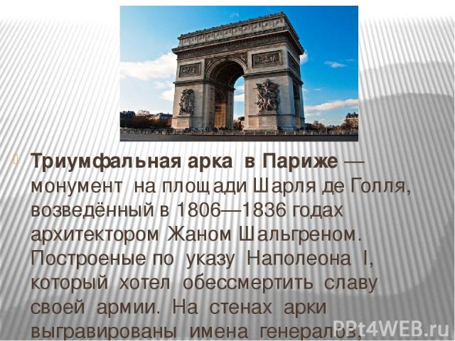 Триумфальная арка в Париже — монумент на площади Шарля де Голля, возведённый в 1806—1836 годах архитектором Жаном Шальгреном. Построеные по указу Наполеона I, который хотел обессмертить славу своей армии. На стенах арки выгравированы имена генералов…