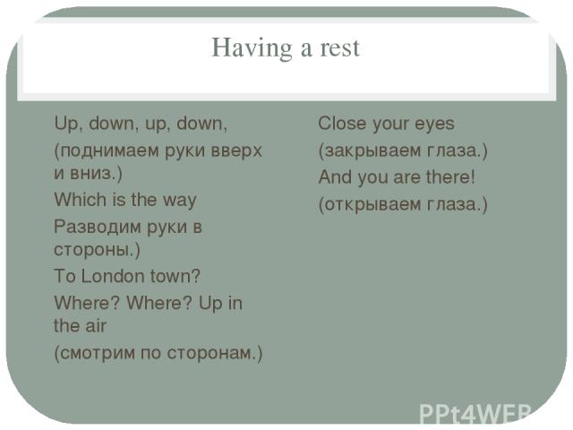 Having a rest Up, down, up, down, (поднимаем руки вверх и вниз.) Which is the way Разводим руки в стороны.) To London town? Where? Where? Up in the air (смотрим по сторонам.) Close your eyes (закрываем глаза.) And you are there! (открываем глаза.)