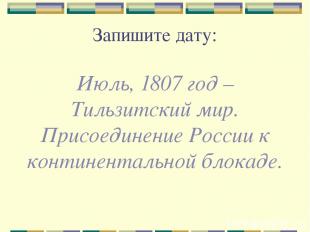 Запишите дату: Июль, 1807 год – Тильзитский мир. Присоединение России к континен