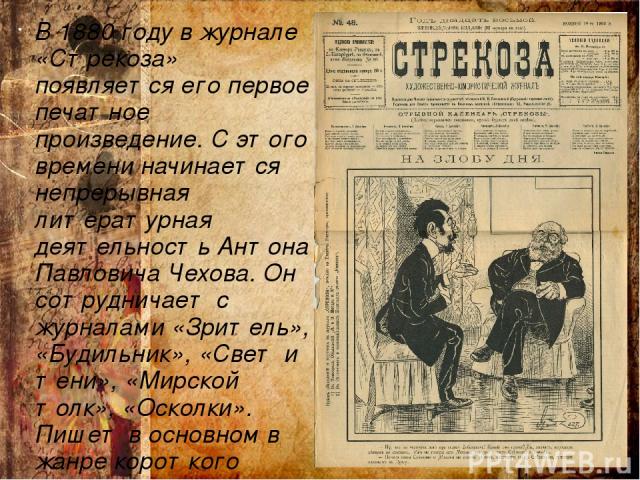 В 1880 году в журнале «Стрекоза» появляется его первое печатное произведение. С этого времени начинается непрерывная литературная деятельность Антона Павловича Чехова. Он сотрудничает с журналами «Зритель», «Будильник», «Свет и тени», «Мирской толк»…