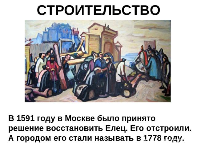 СТРОИТЕЛЬСТВО В 1591 году в Москве было принято решение восстановить Елец. Его отстроили. А городом его стали называть в 1778 году.