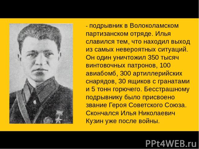 Партизан Илья Кузин - подрывник в Волоколамском партизанском отряде. Илья славился тем, что находил выход из самых невероятных ситуаций. Он один уничтожил 350 тысяч винтовочных патронов, 100 авиабомб, 300 артиллерийских снарядов, 30 ящиков с граната…
