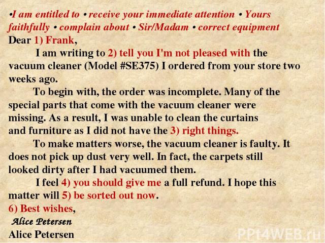 •I am entitled to • receive your immediate attention • Yours faithfully • complain about • Sir/Madam • correct equipment Dear 1) Frank, I am writing to 2) tell you I'm not pleased with the vacuum cleaner (Model #SE375) I ordered from your store two …