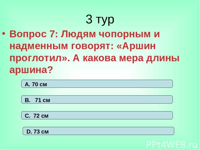 3 тур Вопрос 7: Людям чопорным и надменным говорят: «Аршин проглотил». А какова мера длины аршина? А. 70 см В. 71 см С. 72 см D. 73 см