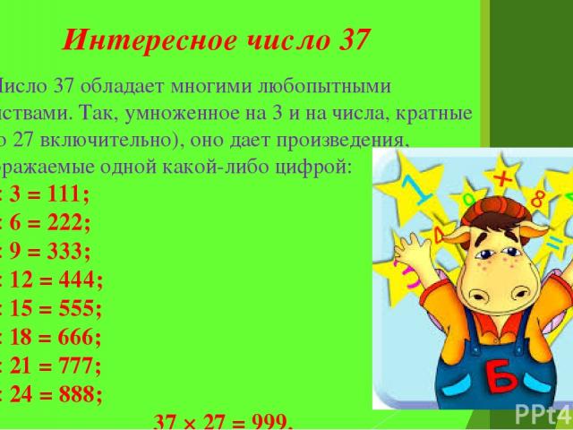 Интересное число 37 Число 37 обладает многими любопытными свойствами. Так, умноженное на 3 и на числа, кратные 3 (до 27 включительно), оно дает произведения, изображаемые одной какой-либо цифрой: 37 × 3 = 111; 37 × 6 = 222; 37 × 9 = 333; 37 × 12 = 4…