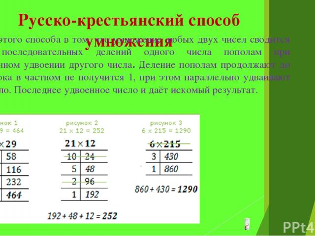 Русско-крестьянский способ умножения Сущность этого способа в том, что умножение любых двух чисел сводится к ряду последовательных делений одного числа пополам при одновременном удвоении другого числа. Деление пополам продолжают до тех пор, пока в ч…