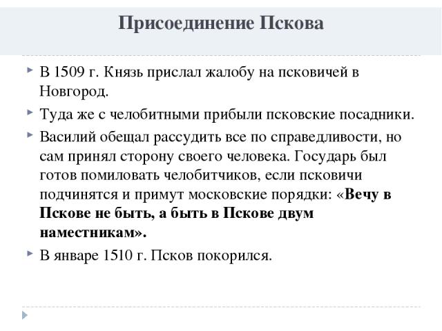 Присоединение Пскова В 1509 г. Князь прислал жалобу на псковичей в Новгород. Туда же с челобитными прибыли псковские посадники. Василий обещал рассудить все по справедливости, но сам принял сторону своего человека. Государь был готов помиловать чело…