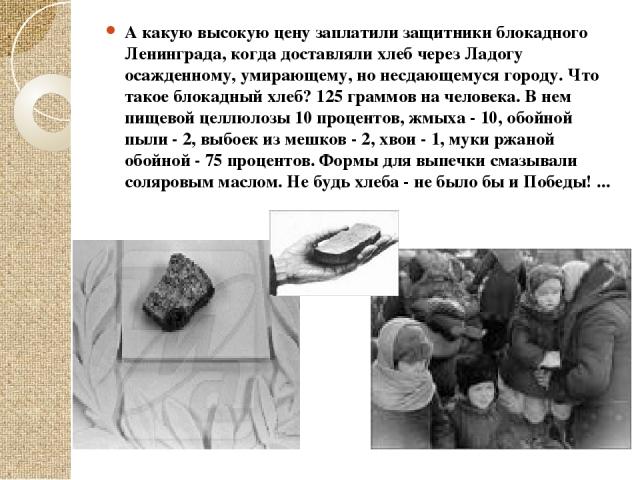 А какую высокую цену заплатили защитники блокадного Ленинграда, когда доставляли хлеб через Ладогу осажденному, умирающему, но несдающемуся городу. Что такое блокадный хлеб? 125 граммов на человека. В нем пищевой целлюлозы 10 процентов, жмыха - 10, …