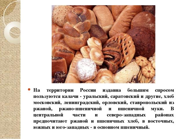 На территории России издавна большим спросом пользуются калачи - уральский, саратовский и другие, хлеб московский, ленинградский, орловский, ставропольский из ржаной, ржано-пшеничной и пшеничной муки. В центральной части и северо-западных районах пр…