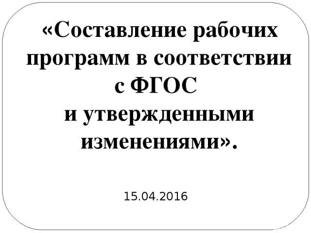 «Составление рабочих программ в соответствии с ФГОС и утвержденными изменениями». 15.04.2016
