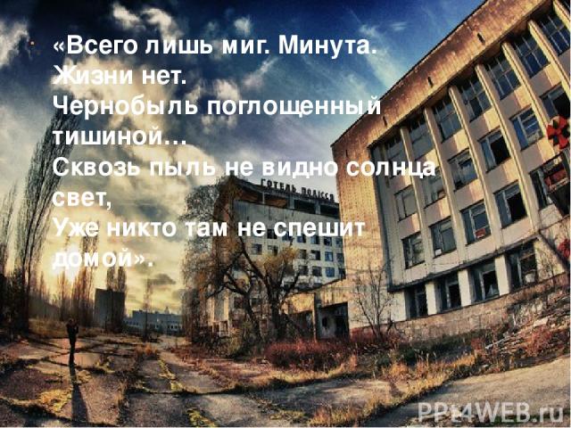 «Всего лишь миг. Минута. Жизни нет. Чернобыль поглощенный тишиной… Сквозь пыль не видно солнца свет, Уже никто там не спешит домой».