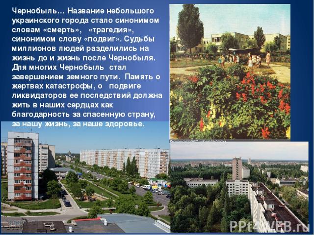 Чернобыль… Название небольшого украинского города стало синонимом словам «смерть», «трагедия», синонимом слову «подвиг». Судьбы миллионов людей разделились на жизнь до и жизнь после Чернобыля. Для многих Чернобыль стал завершением земного пути. Памя…