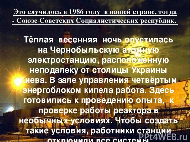 Это случилось в 1986 году в нашей стране, тогда - Союзе Советских Социалистических республик. Тёплая весенняя ночь опустилась на Чернобыльскую атомную электростанцию, расположенную неподалеку от столицы Украины Киева. В зале управления четвёртым эне…