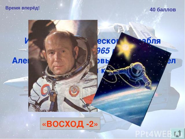 Время вперёд! 40 баллов Из какого космического корабля 18 марта 1965 года Алексей Леонов впервые в мире вышел в открытый космос? «ВОСХОД -2»