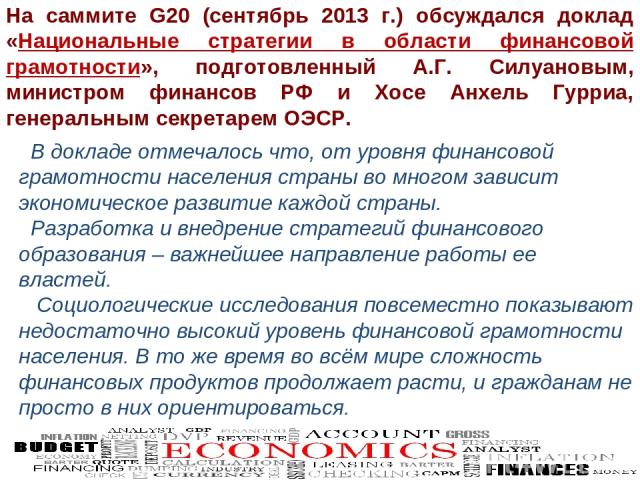 На саммите G20 (сентябрь 2013 г.) обсуждался доклад «Национальные стратегии в области финансовой грамотности», подготовленный А.Г. Силуановым, министром финансов РФ и Хосе Анхель Гурриа, генеральным секретарем ОЭСР. В докладе отмечалось что, от уров…
