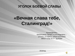 УГОЛОК БОЕВОЙ СЛАВЫ «Вечная слава тебе, Сталинград!» Руководитель: Бирюлькина Та