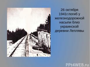 26 октября 1941г.погиб у железнодорожной насыпи близ украинской деревни Леплявы