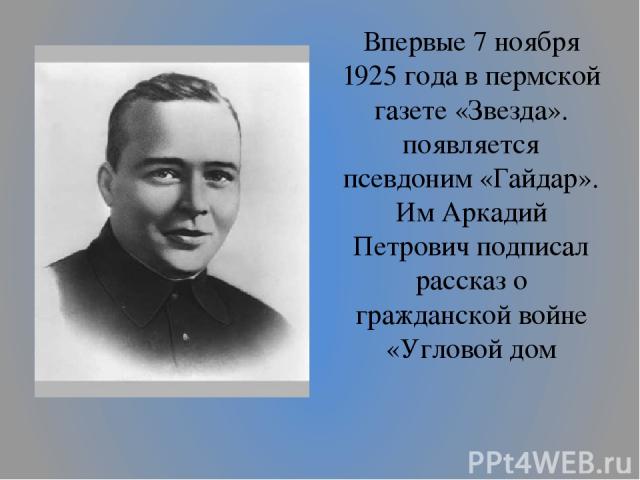 Впервые 7 ноября 1925 года в пермской газете «Звезда». появляется псевдоним «Гайдар». Им Аркадий Петрович подписал рассказ о гражданской войне «Угловой дом