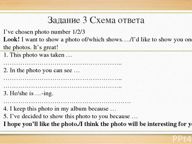 Задание 3 Схема ответа I’ve chosen photo number 1/2/3 Look! I want to show a photo of/which shows…./I’d like to show you one of the photos. It’s great! 1. This photo was taken … ……………………………………………….. 2. In the photo you can see … ………………………………………………..…