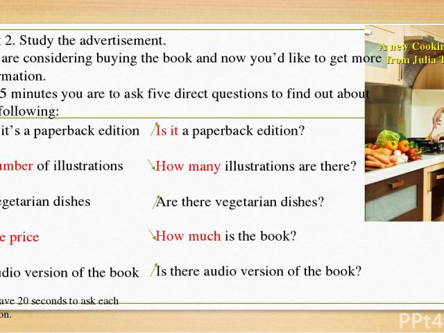 A new Cooking Book from Julia Taylor! Task 2. Study the advertisement. You are considering buying the book and now you’d like to get more information. In 1.5 minutes you are to ask five direct questions to find out about the following: 1) if it’s a …