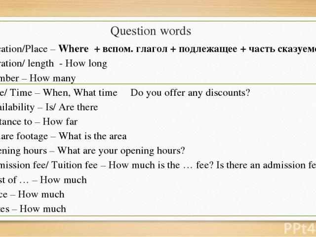 Question words Location/Place – Where + вспом. глагол + подлежащее + часть сказуемого Duration/ length - How long Number – How many Date/ Time – When, What time Do you offer any discounts? Availability – Is/ Are there Distance to – How far Square fo…