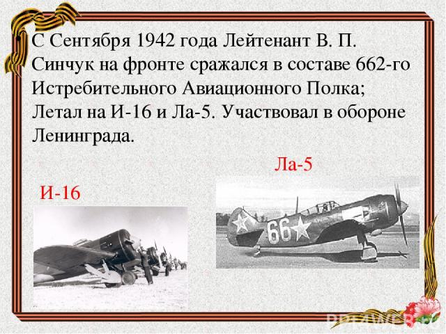 С Сентября 1942 года Лейтенант В. П. Синчук на фронте сражался в составе 662-го Истребительного Авиационного Полка; Летал на И-16 и Ла-5. Участвовал в обороне Ленинграда. Ла-5 И-16