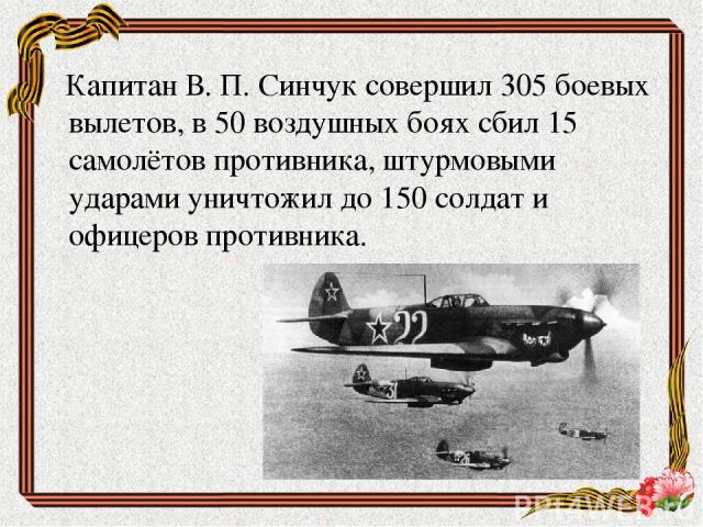 Капитан В. П. Синчук совершил 305 боевых вылетов, в 50 воздушных боях сбил 15 самолётов противника, штурмовыми ударами уничтожил до 150 солдат и офицеров противника.