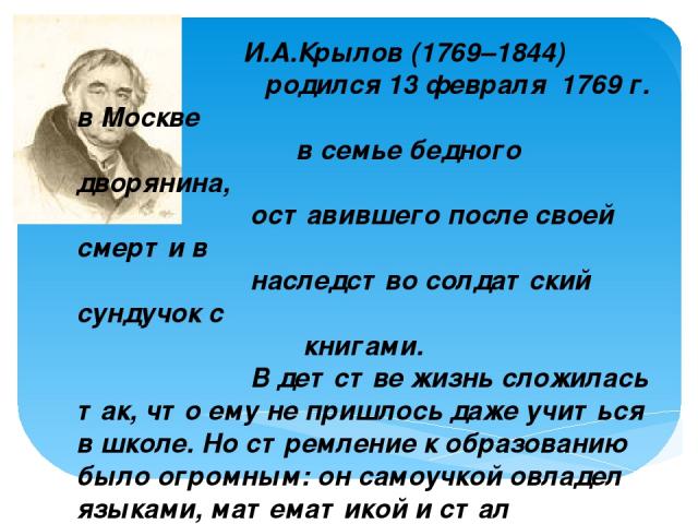 И.А.Крылов (1769–1844) родился 13 февраля 1769 г. в Москве в семье бедного дворянина, оставившего после своей смерти в наследство солдатский сундучок с книгами. В детстве жизнь сложилась так, что ему не пришлось даже учиться в школе. Но стремление к…