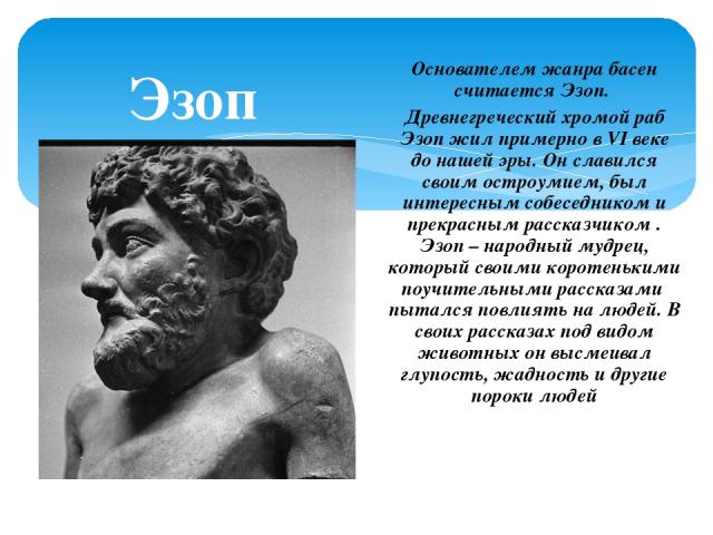 Эзоп Основателем жанра басен считается Эзоп. Древнегреческий хромой раб Эзоп жил примерно в VI веке до нашей эры. Он славился своим остроумием, был интересным собеседником и прекрасным рассказчиком . Эзоп – народный мудрец, который своими коротеньки…