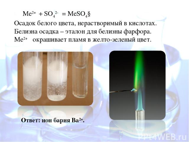 Ме2+ + SO42- = MeSO4↓ Осадок белого цвета, нерастворимый в кислотах. Белизна осадка – эталон для белизны фарфора. Ме2+ окрашивает пламя в желто-зеленый цвет. Ответ: ион бария Ва2+.