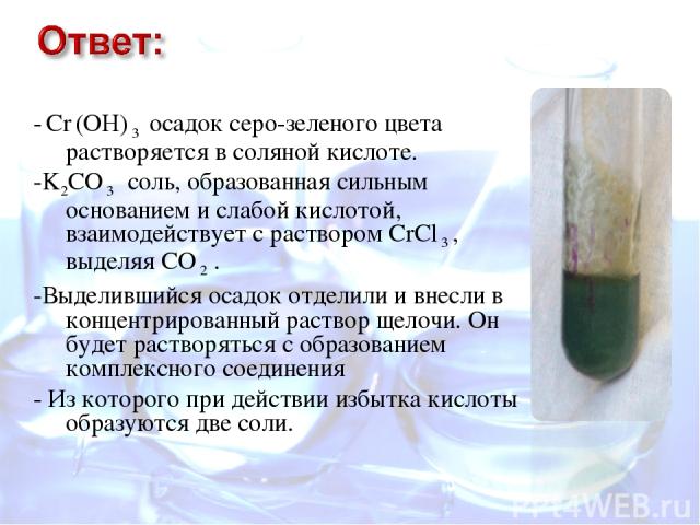 - Cr (OH) 3 осадок серо-зеленого цвета растворяется в соляной кислоте. -K2CO 3 соль, образованная сильным основанием и слабой кислотой, взаимодействует с раствором CrCl 3 , выделяя СО 2 . -Выделившийся осадок отделили и внесли в концентрированный ра…