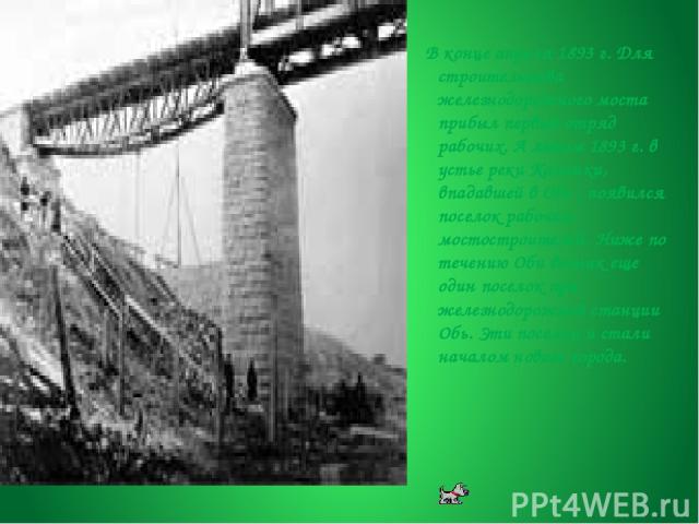 В конце апреля 1893 г. Для строительства железнодорожного моста прибыл первый отряд рабочих. А летом 1893 г. в устье реки Каменки, впадавшей в Обь , появился поселок рабочих-мостостроителей. Ниже по течению Оби возник еще один поселок при железнодор…