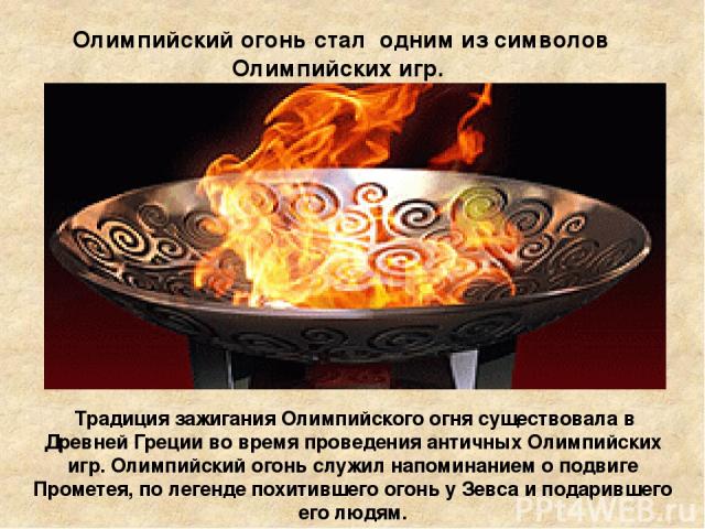 Олимпийский огонь стал одним из символов Олимпийских игр. Традиция зажигания Олимпийского огня существовала в Древней Греции во время проведения античных Олимпийских игр. Олимпийский огонь служил напоминанием о подвиге Прометея, по легенде похитивше…