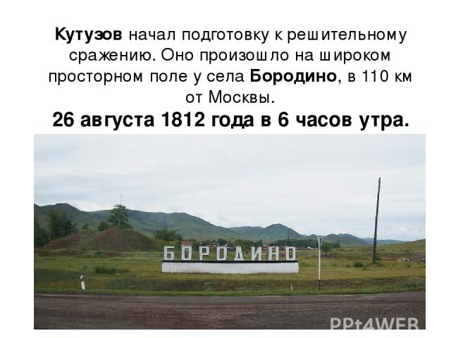 Кутузов начал подготовку к решительному сражению. Оно произошло на широком просторном поле у села Бородино, в 110 км от Москвы. 26 августа 1812 года в 6 часов утра.