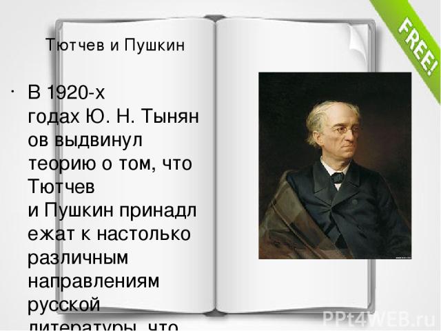 Тютчев и Пушкин В 1920-х годах Ю. Н. Тынянов выдвинул теорию о том, что Тютчев и Пушкин принадлежат к настолько различным направлениям русской литературы, что это различие исключает даже признание одного поэта другим. Позднее такая версия была оспор…