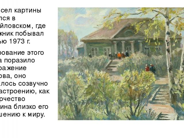 Замысел картины родился в Михайловском, где художник побывал осенью 1973 г. Очарование этого места поразило воображение Попкова, оно оказалось созвучно его настроению, как и творчество Пушкина близко его отношению к миру.