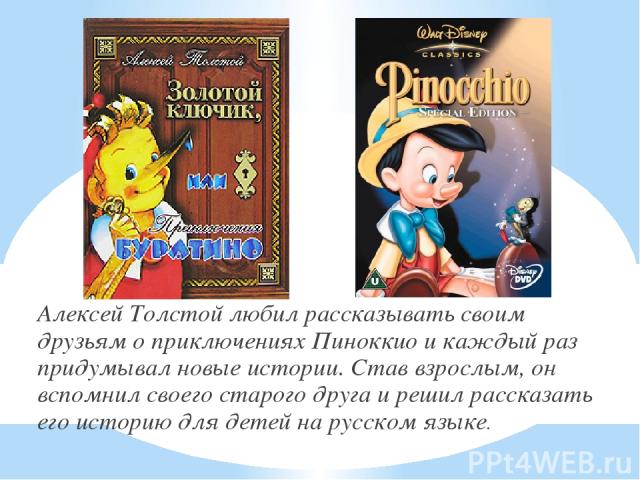 Алексей Толстой любил рассказывать своим друзьям о приключениях Пиноккио и каждый раз придумывал новые истории. Став взрослым, он вспомнил своего старого друга и решил рассказать его историю для детей на русском языке.