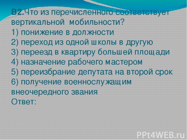 В2.Что из перечисленного соответствует вертикальной мобильности? 1) понижение в должности 2) переход из одной школы в другую 3) переезд в квартиру большей площади 4) назначение рабочего мастером 5) переизбрание депутата на второй срок 6) получение в…